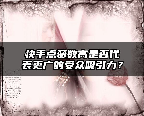快手点赞数高是否代表更广的受众吸引力？
