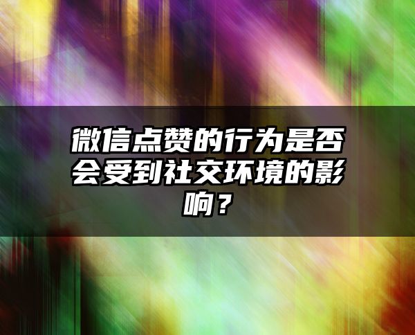 微信点赞的行为是否会受到社交环境的影响？