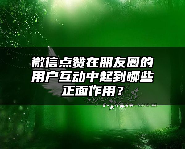 微信点赞在朋友圈的用户互动中起到哪些正面作用？
