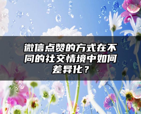 微信点赞的方式在不同的社交情境中如何差异化？