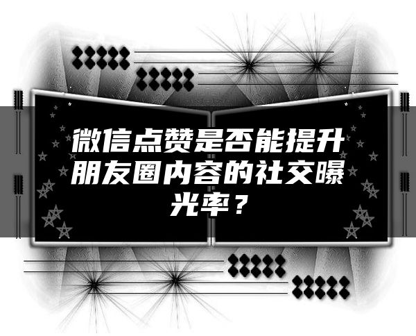 微信点赞是否能提升朋友圈内容的社交曝光率？