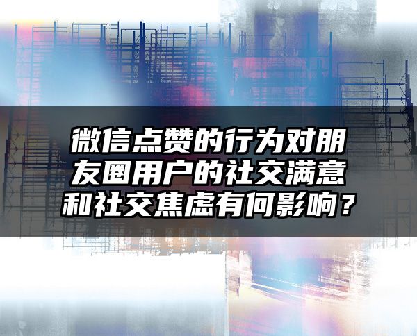 微信点赞的行为对朋友圈用户的社交满意和社交焦虑有何影响？