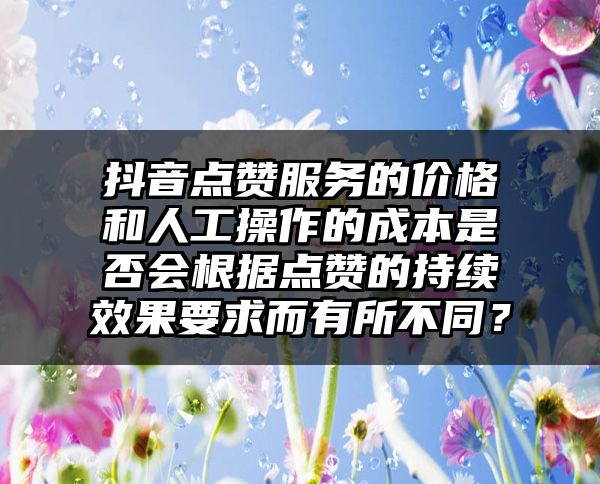 抖音点赞服务的价格和人工操作的成本是否会根据点赞的持续效果要求而有所不同？