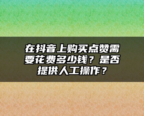 在抖音上购买点赞需要花费多少钱？是否提供人工操作？
