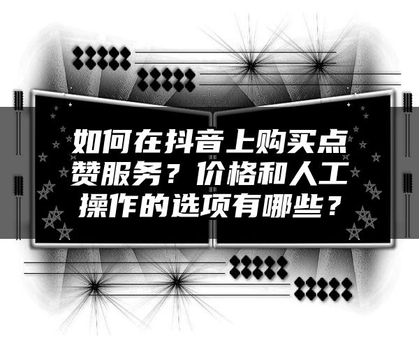 如何在抖音上购买点赞服务？价格和人工操作的选项有哪些？