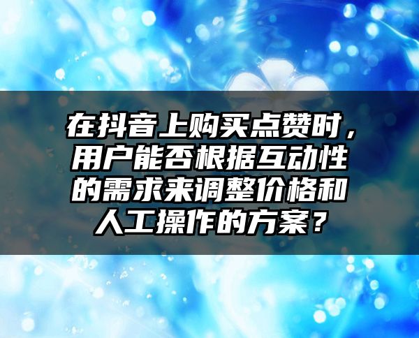 在抖音上购买点赞时，用户能否根据互动性的需求来调整价格和人工操作的方案？