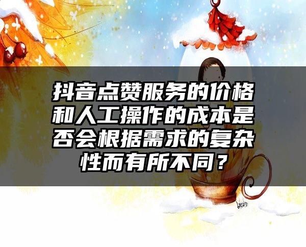 抖音点赞服务的价格和人工操作的成本是否会根据需求的复杂性而有所不同？