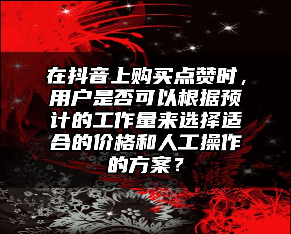 在抖音上购买点赞时，用户是否可以根据预计的工作量来选择适合的价格和人工操作的方案？